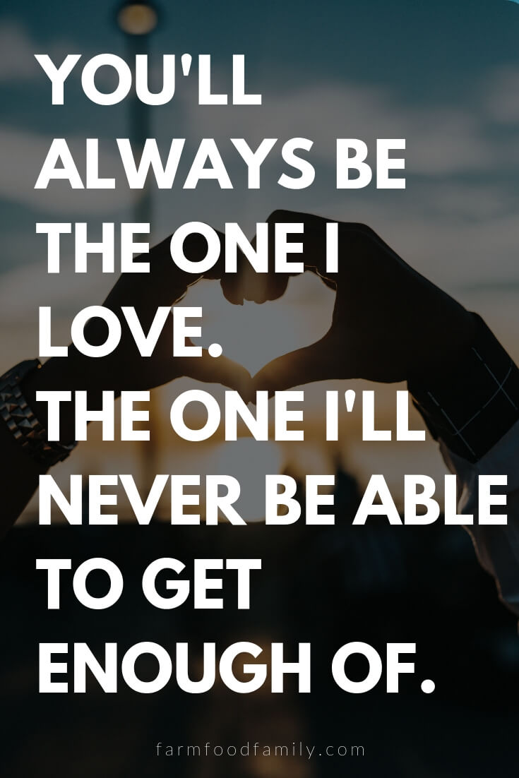 Cute, Funny, and Sweet Love Quotes For Him | You'll always be the one I love. The one I'll never be able to get enough of.
