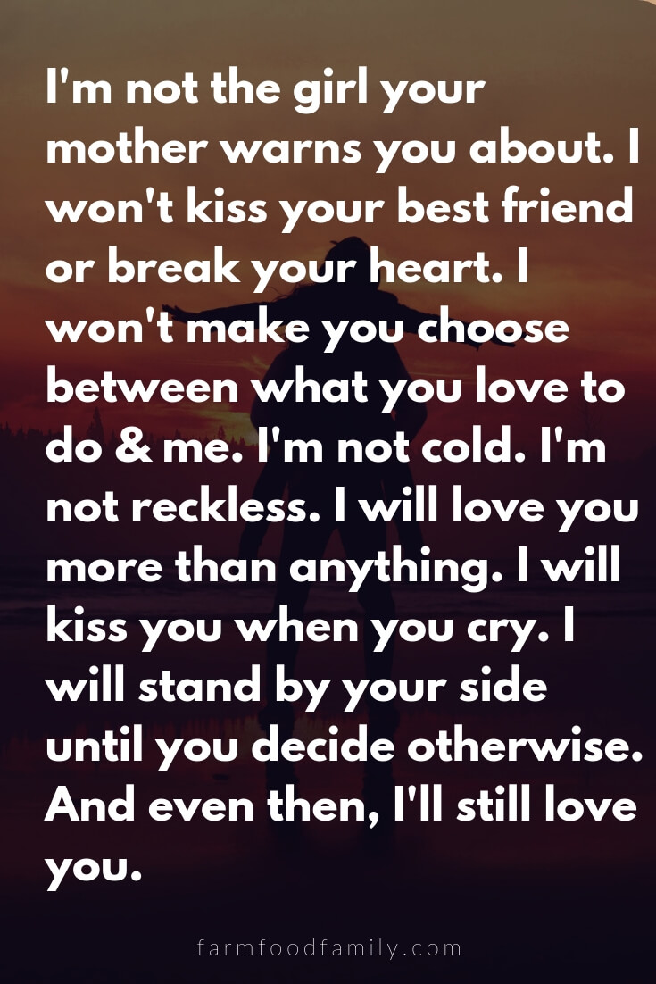 Cute, Funny, and Sweet Love Quotes For Him | I'm not the girl your mother warns you about. I won't kiss your best friend or break your heart. I won't make you choose between what you love to do & me. I'm not cold. I'm not reckless. I will love you more than anything. I will kiss you when you cry. I will stand by your side until you decide otherwise. And even then, I'll still love you.