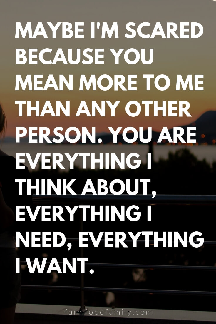 Cute, Funny, and Sweet Love Quotes For Him | Maybe I'm scared because you mean more to me than any other person. You are everything I think about, everything I need, everything I want.