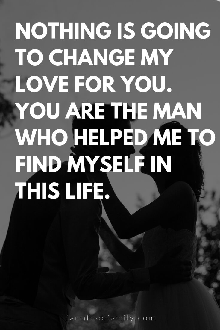 Cute, Funny, and Sweet Love Quotes For Him | Nothing is going to change my love for you. You are the man who helped me to find myself in this life.
